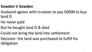 Sowden V Sowden
Husband agrees with trustees to pay 50000 to buy
land D
He never paid
But he bought land D & died
Could not bring the land into settlement
Decision- the land was purchased to fulfill his
obligation
25

 
