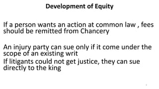 Development of Equity

If a person wants an action at common law , fees
should be remitted from Chancery
An injury party can sue only if it come under the
scope of an existing writ
If litigants could not get justice, they can sue
directly to the king
4

 