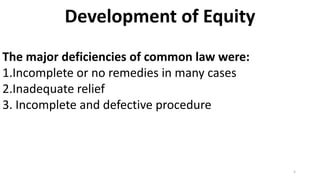 Development of Equity
The major deficiencies of common law were:
1.Incomplete or no remedies in many cases
2.Inadequate relief
3. Incomplete and defective procedure

5

 