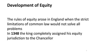 Development of Equity
The rules of equity arose in England when the strict
limitations of common law would not solve all
problems
In 1348 the king completely assigned his equity
jurisdiction to the Chancellor
6

 
