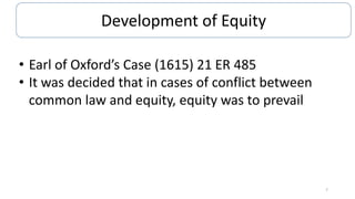 Development of Equity
• Earl of Oxford’s Case (1615) 21 ER 485
• It was decided that in cases of conflict between
common law and equity, equity was to prevail

7

 