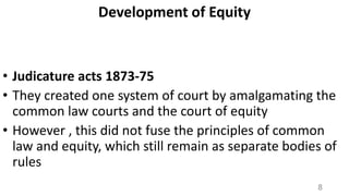 Development of Equity

• Judicature acts 1873-75
• They created one system of court by amalgamating the
common law courts and the court of equity
• However , this did not fuse the principles of common
law and equity, which still remain as separate bodies of
rules
8

 