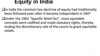 Equity in India
In India the common law doctrine of equity had traditionally
been followed even after it became independent in 1947
Under the 1963 “Specific Relief Act", most equitable
concepts were codified and made statutory rights, thereby
ending the discretionary role of the courts to grant equitable
reliefs.

9

 