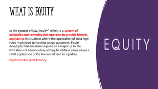 WHAT IS EQUITY
In the context of law, "equity" refers to a systemof
principles and remedies that operates to provide fairness
and justice in situations where the application of strict legal
rules might lead to harsh or unjust outcomes. Equity
developed historically in England as a response to the
limitations of common law, aiming to address cases where a
strict application of the law would lead to injustice.
Equity dislikes joint tenancy.
 