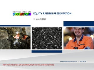ASX:WSA
westernareas.com.au | ASX: WSAwww.westernareas.com.au | ASX: WSA
EQUITY RAISING PRESENTATION
31 MARCH 2016
NOT FOR RELEASE OR DISTRIBUTION IN THE UNITED STATES
 