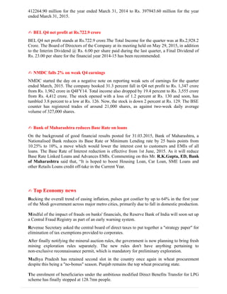 412264.90 million for the year ended March 31, 2014 to Rs. 397943.60 million for the year
ended March 31, 2015.
✍ BEL Q4 net profit at Rs.722.9 crore
BEL Q4 net profit stands at Rs.722.9 crore.The Total Income for the quarter was at Rs.2,928.2
Crore. The Board of Directors of the Company at its meeting held on May 29, 2015, in addition
to the Interim Dividend @ Rs. 6.00 per share paid during the last quarter, a Final Dividend of
Rs. 23.00 per share for the financial year 2014-15 has been recommended.
✍ NMDC falls 2% on weak Q4 earnings
NMDC started the day on a negative note on reporting weak sets of earnings for the quarter
ended March, 2015. The company booked 31.3 percent fall in Q4 net profit to Rs. 1,347 crore
from Rs. 1,962 crore in Q4FY14. Total income also dropped by 19.4 percent to Rs. 3,555 crore
from Rs. 4,412 crore. The stock opened with a loss of 1.2 percent at Rs. 130 and soon, has
tumbled 3.8 percent to a low at Rs. 126. Now, the stock is down 2 percent at Rs. 129. The BSE
counter has registered trades of around 21,000 shares, as against two-week daily average
volume of 327,000 shares.
✍ Bank of Maharashtra reduces Base Rate on loans
On the background of good financial results posted for 31.03.2015, Bank of Maharashtra, a
Nationalised Bank reduces its Base Rate or Minimum Lending rate by 25 basis points from
10.25% to 10%, a move which would lower the interest cost to customers and EMIs of all
loans. The Base Rate of Interest reduction is effective from 1st June, 2015. As it will reduce
Base Rate Linked Loans and Advances EMIs. Commenting on this Mr. R.K.Gupta, ED, Bank
of Maharashtra said that, “It is hoped to boost Housing Loan, Car Loan, SME Loans and
other Retails Loans credit off-take in the Current Year.
✍ Top Economy news
Bucking the overall trend of easing inflation, pulses got costlier by up to 64% in the first year
of the Modi government across major metro cities, primarily due to fall in domestic production.
Mindful of the impact of frauds on banks' financials, the Reserve Bank of India will soon set up
a Central Fraud Registry as part of an early warning system.
Revenue Secretary asked the central board of direct taxes to put together a "strategy paper" for
elimination of tax exemptions provided to corporates.
After finally notifying the mineral auction rules, the government is now planning to bring fresh
mining exploration rules separately. The new rules don't have anything pertaining to
non-exclusive reconnaissance permit, which is mandatory for preliminary exploration.
Madhya Pradesh has retained second slot in the country once again in wheat procurement
despite this being a "no-bonus" season. Punjab remains the top wheat procuring state.
The enrolment of beneficiaries under the ambitious modified Direct Benefits Transfer for LPG
scheme has finally stopped at 128.7mn people.
 