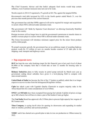 The Chief Economic Adviser said that India's adequate food stocks would help contain
inflation, even if summer monsoon rains turn out to be weak.
Textile exports in 2014-15 registered a 3% growth at $41.7bn, against the targeted $45bn.
Government's total debt increased by 0.9% in the fourth quarter ended March 31, over the
previous thee-month period of the current financial.
The government has said that FIPB's approval will not be required for merger and acquisitions
in sectors where FDI is allowed under automatic route.
The government will "abide by Supreme Court directions" on allowing Genetically Modified
crops in the country.
Foreign investors will no longer have to seek the government's permission to transfer shares to
another overseas player in sectors where FDI is allowed under automatic route.
The Union Government will introduce minimum support price for the minor forest produce
sold by tribal people.
To propel economic growth, the government has set an ambitious target of awarding highway
projects worth Rs 3.5 trillion in next six months besides creation of 25 lakh jobs in the
shipping, road, transport and highways sector.
✍ Top corporate news
DLF has kept the new sales bookings target for this financial year at last year's level of about
Rs.40bn as the company feels that it would take at least 12 months for housing sales to
improve.
Reliance Industries plans to fully resume its petrol pump network by March next year as
government ending diesel subsidies have given it a level-playing field to compete with
state-owned retailers.
United Bank of India has become the first of the 17 lenders to publicly admit that it no longer
expects to recover its dues from the beleaguered Kingfisher Airlines.
Cipla has inked a pact with Uganda's Quality Chemicals to acquire majority stake in the
Africa-based firm for a total consideration of over $30mn.
ONGC and Oil India have been exempted from paying fuel subsidy if global oil prices average
up to $60 a barrel, but will have to share a part of the burden if rates go higher.
The Coal India Board has approved a Rs.5150mn plan to procure high-capacity box wagons of
80.5 tonnes each.
Titan Company is eyeing tier-II cities for opening its showrooms and expanding its market
share in watches, jewellery and eyewear products.
NMDC said it has charted out a growth plan to take its iron ore production to 100mn tonnes by
2022.
 