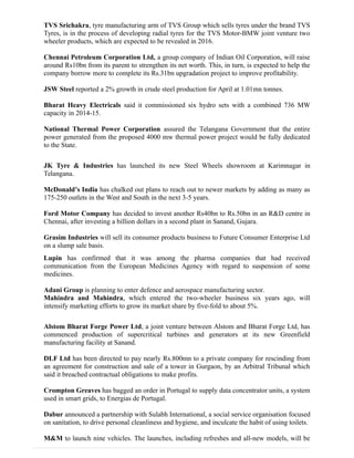 TVS Srichakra, tyre manufacturing arm of TVS Group which sells tyres under the brand TVS
Tyres, is in the process of developing radial tyres for the TVS Motor-BMW joint venture two
wheeler products, which are expected to be revealed in 2016.
Chennai Petroleum Corporation Ltd, a group company of Indian Oil Corporation, will raise
around Rs10bn from its parent to strengthen its net worth. This, in turn, is expected to help the
company borrow more to complete its Rs.31bn upgradation project to improve profitability.
JSW Steel reported a 2% growth in crude steel production for April at 1.01mn tonnes.
Bharat Heavy Electricals said it commissioned six hydro sets with a combined 736 MW
capacity in 2014-15.
National Thermal Power Corporation assured the Telangana Government that the entire
power generated from the proposed 4000 mw thermal power project would be fully dedicated
to the State.
JK Tyre & Industries has launched its new Steel Wheels showroom at Karimnagar in
Telangana.
McDonald’s India has chalked out plans to reach out to newer markets by adding as many as
175-250 outlets in the West and South in the next 3-5 years.
Ford Motor Company has decided to invest another Rs40bn to Rs.50bn in an R&D centre in
Chennai, after investing a billion dollars in a second plant in Sanand, Gujara.
Grasim Industries will sell its consumer products business to Future Consumer Enterprise Ltd
on a slump sale basis.
Lupin has confirmed that it was among the pharma companies that had received
communication from the European Medicines Agency with regard to suspension of some
medicines.
Adani Group is planning to enter defence and aerospace manufacturing sector.
Mahindra and Mahindra, which entered the two-wheeler business six years ago, will
intensify marketing efforts to grow its market share by five-fold to about 5%.
Alstom Bharat Forge Power Ltd, a joint venture between Alstom and Bharat Forge Ltd, has
commenced production of supercritical turbines and generators at its new Greenfield
manufacturing facility at Sanand.
DLF Ltd has been directed to pay nearly Rs.800mn to a private company for rescinding from
an agreement for construction and sale of a tower in Gurgaon, by an Arbitral Tribunal which
said it breached contractual obligations to make profits.
Crompton Greaves has bagged an order in Portugal to supply data concentrator units, a system
used in smart grids, to Energias de Portugal.
Dabur announced a partnership with Sulabh International, a social service organisation focused
on sanitation, to drive personal cleanliness and hygiene, and inculcate the habit of using toilets.
M&M to launch nine vehicles. The launches, including refreshes and all-new models, will be
 