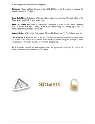 in both the personal and commercial segments.
Balrampur Chini Mills is planning to invest Rs.2000mn in its three units to enhance the
production capacity of ethanol.
Royal Enfield unveiled a range of limited edition bikes, inspired by the ‘despatch riders’ of the
World Wars, which will be sold online only.
RINL and PowerGrid signed a shareholders’ agreement to form a joint venture company,
RINL-POWERGRID TLT Limited, with 50:50 shareholding for setting up a unit to
manufacture transmission line towers her.
Arvind Limited will open the first store of US-based fashion brand GAP in Delhi on May 30.
Lanco Infratech, which has been in the market to sell assets across businesses to reduce debt,
has decided to put on hold all divestment plans in India by another two years on hopes of better
valuation as it believes the business environment is improving.
BASF opened a research and development centre for agrochemicals at Pune, its first in the
country, at an estimated investment of Rs.640mn.
 