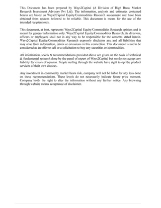 This Document has been prepared by Ways2Capital (A Division of High Brow Market
Research Investment Advisory Pvt Ltd). The information, analysis and estimates contained
herein are based on Ways2Capital Equity/Commodities Research assessment and have been
obtained from sources believed to be reliable. This document is meant for the use of the
intended recipient only.
This document, at best, represents Ways2Capital Equity/Commodities Research opinion and is
meant for general information only. Ways2Capital Equity/Commodities Research, its directors,
officers or employees shall not in any way to be responsible for the contents stated herein.
Ways2Capital Equity/Commodities Research expressly disclaims any and all liabilities that
may arise from information, errors or omissions in this connection. This document is not to be
considered as an offer to sell or a solicitation to buy any securities or commodities.
All information, levels & recommendations provided above are given on the basis of technical
& fundamental research done by the panel of expert of Ways2Capital but we do not accept any
liability for errors of opinion. People surfing through the website have right to opt the product
services of their own choices.
Any investment in commodity market bears risk, company will not be liable for any loss done
on these recommendations. These levels do not necessarily indicate future price moment.
Company holds the right to alter the information without any further notice. Any browsing
through website means acceptance of disclaimer.
 