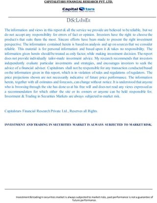 CAPITALSTARS FINANCIAL RESEARCH PVT. LTD.
DISCLAIMER
The information and views in this report & all the service we provide are believed to be reliable, but we
do not accept any responsibility for errors of fact or opinion. Investors have the right to choose the
product/s that suits them the most. Sincere efforts have been made to present the right investment
perspective. The information contained herein is based on analysis and up on sources that we consider
reliable. This material is for personal information and based upon it & takes no responsibility. The
information given herein should be treated as only factor, while making investment decision. The report
does not provide individually tailor-made investment advice. My research recommends that investors
independently evaluate particular investments and strategies, and encourages investors to seek the
advice of a financial adviser. Capitalstars shall not be responsible for any transaction conducted based
on the information given in this report, which is in violation of rules and regulations of regulators. The
price projections shown are not necessarily indicative of future price performance. The information
herein, together with all estimates and forecasts, can change without notice. It is understood that anyone
who is browsing through the site has done so at his free will and does not read any views expressed as
a recommendation for which either the site or its owners or anyone can be held responsible for.
Investment & Trading in Securities Markets are always subjected to market risk.
Capitalstars Financial Research Private Ltd., Reserves all Rights.
INVESTMENT AND TRADING IN SECURITIES MARKET IS ALWAYS SUBJECTED TO MARKET RISK.
Investment&tradinginsecurities market is always subjected to market risks, past performance is not a guarantee of
future performance.
 
