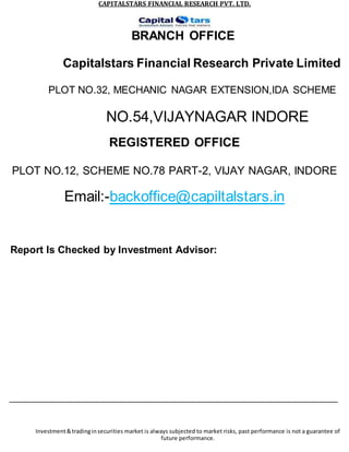 CAPITALSTARS FINANCIAL RESEARCH PVT. LTD.
BRANCH OFFICE
Capitalstars Financial Research Private Limited
PLOT NO.32, MECHANIC NAGAR EXTENSION,IDA SCHEME
NO.54,VIJAYNAGAR INDORE
REGISTERED OFFICE
PLOT NO.12, SCHEME NO.78 PART-2, VIJAY NAGAR, INDORE
Email:-backoffice@capiltalstars.in
Report Is Checked by Investment Advisor:
Investment&tradinginsecurities market is always subjected to market risks, past performance is not a guarantee of
future performance.
 