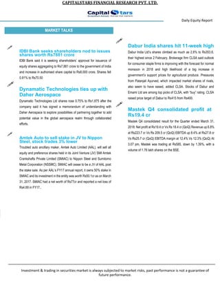 CAPITALSTARS FINANCIAL RESEARCH PVT. LTD.
Daily Equity Report
MARKET TALKS

IDBI Bank seeks shareholders nod to issues
shares worth Rs7881 crore

IDBI Bank said it is seeking shareholders’ approval for issuance of
equity shares aggregating to Rs7,881 crore to the government of India
and increase in authorised share capital to Rs8,000 crore. Shares fell
0.91% to Rs70.50

Dynamatic Technologies ties up with

Daher Aerospace
Dynamatic Technologies Ltd shares rose 0.75% to Rs1,875 after the
company said it has signed a memorandum of understanding with
Daher Aerospace to explore possibilities of partnering together to add
potential value in the global aerospace realm through collaborated
efforts.

Amtek Auto to sell stake in JV to Nippon
Steel, stock trades 3% lower

Troubled auto ancillary maker, Amtek Auto Limited (AAL), will sell all
equity and preference shares held in its Joint Venture (JV) SMI Amtek
Crankshafts Private Limited (SMIAC) to Nippon Steel and Sumitomo
Metal Corporation (NSSMC). SMIAC will cease to be a JV of AAL post
the stake sale. As per AAL’s FY17 annual report, it owns 50% stake in
SMIAC and its investment in the entity was worth Rs50.1cr as on March
31, 2017. SMIAC had a net worth of Rs77cr and reported a net loss of
Rs4.69 in FY17..

Dabur India shares hit 11-week high

Dabur India Ltd’s shares climbed as much as 2.8% to Rs353.6,
their highest since 2 February. Brokerage firm CLSA said outlook
for consumer staple firms is improving with the forecast for normal
monsoon in 2018 and high likelihood of a big increase in
government’s support prices for agricultural produce. Pressures
from Patanjali Ayurved, which impacted market shares of rivals,
also seem to have eased, added CLSA. Stocks of Dabur and
Emami Ltd are among top picks of CLSA, with “buy” rating. CLSA
raised price target of Dabur to Rs415 from Rs400.

Mastek Q4 consolidated profit at

Rs19.4 cr
Mastek Q4 consolidated result for the Quarter ended March 31,
2018: Net profit at Rs19.4 cr Vs Rs 18.4 cr (QoQ) Revenue up 6.8%
at Rs223.7 cr Vs Rs 209.5 cr (QoQ) EBITDA up 8.4% at Rs27.8 cr
Vs Rs25.7 cr (QoQ) EBITDA margin at 12.4% Vs 12.3% (QoQ) At
3.07 pm, Mastek was trading at Rs585, down by 1.39%, with a
volume of 1.76 lakh shares on the BSE.
Investment & trading in securities market is always subjected to market risks, past performance is not a guarantee of
future performance.
 