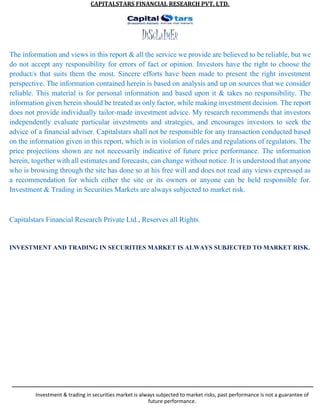 CAPITALSTARS FINANCIAL RESEARCH PVT. LTD.
DISCLAIMER
The information and views in this report & all the service we provide are believed to be reliable, but we
do not accept any responsibility for errors of fact or opinion. Investors have the right to choose the
product/s that suits them the most. Sincere efforts have been made to present the right investment
perspective. The information contained herein is based on analysis and up on sources that we consider
reliable. This material is for personal information and based upon it & takes no responsibility. The
information given herein should be treated as only factor, while making investment decision. The report
does not provide individually tailor-made investment advice. My research recommends that investors
independently evaluate particular investments and strategies, and encourages investors to seek the
advice of a financial adviser. Capitalstars shall not be responsible for any transaction conducted based
on the information given in this report, which is in violation of rules and regulations of regulators. The
price projections shown are not necessarily indicative of future price performance. The information
herein, together with all estimates and forecasts, can change without notice. It is understood that anyone
who is browsing through the site has done so at his free will and does not read any views expressed as
a recommendation for which either the site or its owners or anyone can be held responsible for.
Investment & Trading in Securities Markets are always subjected to market risk.
Capitalstars Financial Research Private Ltd., Reserves all Rights.
INVESTMENT AND TRADING IN SECURITIES MARKET IS ALWAYS SUBJECTED TO MARKET RISK.
Investment & trading in securities market is always subjected to market risks, past performance is not a guarantee of
future performance.
 