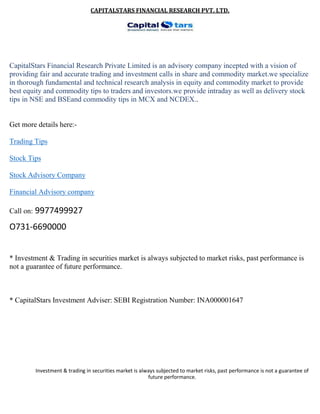 CAPITALSTARS FINANCIAL RESEARCH PVT. LTD.
CapitalStars Financial Research Private Limited is an advisory company incepted with a vision of
providing fair and accurate trading and investment calls in share and commodity market.we specialize
in thorough fundamental and technical research analysis in equity and commodity market to provide
best equity and commodity tips to traders and investors.we provide intraday as well as delivery stock
tips in NSE and BSEand commodity tips in MCX and NCDEX..
Get more details here:-
Trading Tips
Stock Tips
Stock Advisory Company
Financial Advisory company
Call on: 9977499927
O731-6690000
* Investment & Trading in securities market is always subjected to market risks, past performance is
not a guarantee of future performance.
* CapitalStars Investment Adviser: SEBI Registration Number: INA000001647
Investment & trading in securities market is always subjected to market risks, past performance is not a guarantee of
future performance.
 