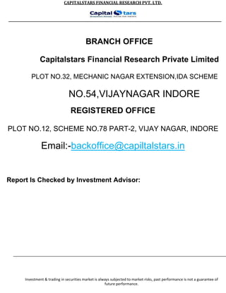 CAPITALSTARS FINANCIAL RESEARCH PVT. LTD.
BRANCH OFFICE
Capitalstars Financial Research Private Limited
PLOT NO.32, MECHANIC NAGAR EXTENSION,IDA SCHEME
NO.54,VIJAYNAGAR INDORE
REGISTERED OFFICE
PLOT NO.12, SCHEME NO.78 PART-2, VIJAY NAGAR, INDORE
Email:-backoffice@capiltalstars.in
Report Is Checked by Investment Advisor:
Investment & trading in securities market is always subjected to market risks, past performance is not a guarantee of
future performance.
 