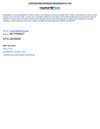CAPITALSTARS	FINANCIAL	RESEARCH	PVT.	LTD.
CapitalStars Financial Research Private Limited is an advisory company incepted with a vision of providing fair and accurate
trading and investment calls in share and commodity market.we specialize in thorough fundamental and technical research
analysis in equity and commodity market to provide best equity and commodity tips to traders and investors.we provide
intraday as well as delivery stock tips in NSE and BSEand commodity tips in MCX and NCDEX.
Visit us : www.capitalstars.com
Call us: 9977499927
O731-6690000
Our services:
MCX TIPS
INTRADAY STOCK TIPS
FINANCIAL ADVISORY COMPANY
 