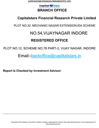 CAPITALSTARS	FINANCIAL	RESEARCH	PVT.	LTD.
BRANCH OFFICE
Capitalstars Financial Research Private Limited
PLOT NO.32, MECHANIC NAGAR EXTENSION,IDA SCHEME
NO.54,VIJAYNAGAR INDORE
REGISTERED OFFICE
PLOT NO.12, SCHEME NO.78 PART-2, VIJAY NAGAR, INDORE
Email:-backoffice@capiltalstars.in
Report Is Checked by Investment Advisor:
Investment & trading in securities market is always subjected to market risks, past performance is not a guarantee of
future performance.
 