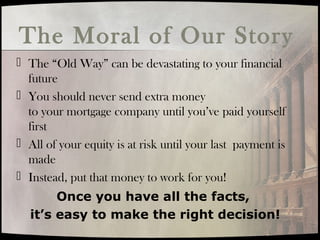 The Moral of Our Story
 The “Old Way” can be devastating to your financial
future
 You should never send extra money
to your mortgage company until you’ve paid yourself
first
 All of your equity is at risk until your last payment is
made
 Instead, put that money to work for you!
Once you have all the facts,
it’s easy to make the right decision!
 