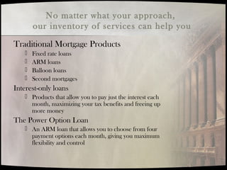 No matter what your approach,
our inventory of services can help you
Traditional Mortgage Products
 Fixed rate loans
 ARM loans
 Balloon loans
 Second mortgages
Interest-only loans
 Products that allow you to pay just the interest each
month, maximizing your tax benefits and freeing up
more money
The Power Option Loan
 An ARM loan that allows you to choose from four
payment options each month, giving you maximum
flexibility and control
 