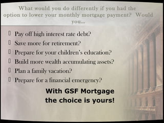 What would you do differently if you had the
option to lower your monthly mortgage payment? Would
you…
 Pay off high interest rate debt?
 Save more for retirement?
 Prepare for your children’s education?
 Build more wealth accumulating assets?
 Plan a family vacation?
 Prepare for a financial emergency?
With GSF Mortgage
the choice is yours!
 