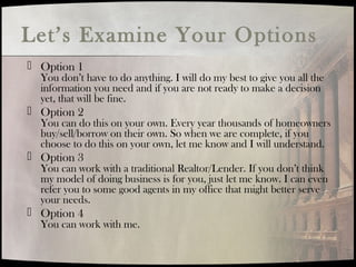 Let’s Examine Your Options
 Option 1
You don’t have to do anything. I will do my best to give you all the
information you need and if you are not ready to make a decision
yet, that will be fine.
 Option 2
You can do this on your own. Every year thousands of homeowners
buy/sell/borrow on their own. So when we are complete, if you
choose to do this on your own, let me know and I will understand.
 Option 3
You can work with a traditional Realtor/Lender. If you don’t think
my model of doing business is for you, just let me know. I can even
refer you to some good agents in my office that might better serve
your needs.
 Option 4
You can work with me.
 