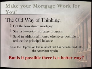 Make your Mortgage Work for
You!
The Old Way of Thinking:
 Get the lowest-rate mortgage
 Start a bi-weekly mortgage program
 Send in additional money whenever possible to
reduce the principal balance
This is the Depression Era mindset that has been burned into
the American psyche
But is it possible there is a better way?
 