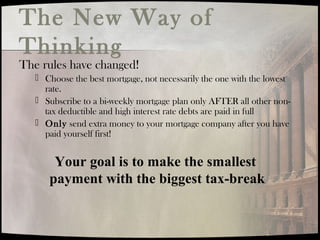 The New Way of
Thinking
The rules have changed!
 Choose the best mortgage, not necessarily the one with the lowest
rate.
 Subscribe to a bi-weekly mortgage plan only AFTER all other non-
tax deductible and high interest rate debts are paid in full
 Only send extra money to your mortgage company after you have
paid yourself first!
Your goal is to make the smallest
payment with the biggest tax-break
 