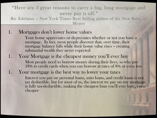 “Here are 5 great reasons to carry a big, long mortgage and
never pay it off.”
Ric Edelman – New York Times Best Selling author of the New Rules of
Money
1. Mortgages don’t lower home values
Your home appreciates or depreciates whether or not you have a
mortgage. In fact, most people discover that, over time, their
mortgage balance falls while their home value rises – creating
substantial wealth they never expected
1. Your Mortgage is the cheapest money you’ll ever buy
Most people need to borrow money during their lives, so why pay
18% to credit cards when you can borrow at rates of 8% or even less
1. Your mortgage is the best way to lower your taxes
Interest you pay on personal loans, auto loans, and credit loans is not
tax deductible, but for most of us, the interest we pay on our mortgage
is fully tax-deductible, making the cheapest loan you’ll ever have, even
cheaper
 