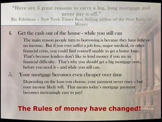 4. Get the cash out of the house - while you still can
The main reason people turn to borrowing is because they have little or
no income. But if you ever suffer a job loss, major medical, or other
financial crisis, you could find yourself unable to get a home loan.
That’s because lenders don’t like to lend money if you are in
financial difficulty. That’s why you should get a big mortgage now,
before you need it – and while you still can.
5. Your mortgage becomes even cheaper over time
Depending on the loan you choose, your payment never rises – but
your income likely will. That means today’s mortgage payment
becomes increasingly easy to pay!
The Rules of money have changed!
“Here are 5 great reasons to carry a big, long mortgage and
never pay it off.”
Ric Edelman – New York Times Best Selling author of the New Rules of
Money
 