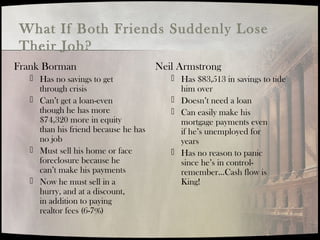 What If Both Friends Suddenly Lose
Their Job?
Frank Borman
 Has no savings to get
through crisis
 Can’t get a loan-even
though he has more
$74,320 more in equity
than his friend because he has
no job
 Must sell his home or face
foreclosure because he
can’t make his payments
 Now he must sell in a
hurry, and at a discount,
in addition to paying
realtor fees (6-7%)
Neil Armstrong
 Has $83,513 in savings to tide
him over
 Doesn’t need a loan
 Can easily make his
mortgage payments even
if he’s unemployed for
years
 Has no reason to panic
since he’s in control-
remember…Cash flow is
King!
 