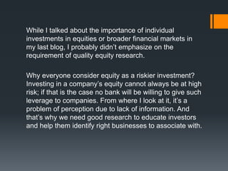 While I talked about the importance of individual
investments in equities or broader financial markets in
my last blog, I probably didn’t emphasize on the
requirement of quality equity research.
Why everyone consider equity as a riskier investment?
Investing in a company’s equity cannot always be at high
risk; if that is the case no bank will be willing to give such
leverage to companies. From where I look at it, it’s a
problem of perception due to lack of information. And
that’s why we need good research to educate investors
and help them identify right businesses to associate with.
 