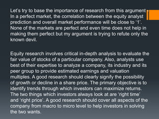 Let’s try to base the importance of research from this argument -
In a perfect market, the correlation between the equity analyst
prediction and overall market performance will be close to ‘1’.
None of the markets are perfect and even time does not help in
making them perfect but my argument is trying to refute only the
known devil.
Equity research involves critical in-depth analysis to evaluate the
fair value of stocks of a particular company. Also, analysts use
best of their expertise to analyze a company, its industry and its
peer group to provide estimated earnings and valuation
multiples. A good research should clearly signify the possibility
of growth or decline in a share price. The primary objective is to
identify trends through which investors can maximize returns.
The two things which investors always look at are ‘right time’
and ‘right price’. A good research should cover all aspects of the
company from macro to micro level to help investors in solving
the two wants.
 