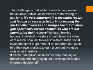 The challenge is that while research has proven to
be valuable, individual investors are not willing to
pay for it. It’s very important that investors realize
that fee-based research helps in increasing the
market effectiveness and bridges the information
gap specifically for the companies who are not
sponsoring their research by large broking
houses. Individual investors should learn the value
of research from institutional investors. Institutional
investors spent huge amount on research and even
hire their own analysts to gain a competitive edge
over other investors.
It’s time that individual investors stop reacting to
broker tips and start relying on the research to take
informed decisions!!!
 