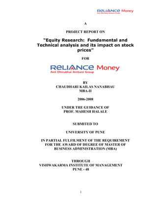 A

            PROJECT REPORT ON

  “Equity Research: Fundamental and
Technical analysis and its impact on stock
                 prices”
                      FOR




                   BY
        CHAUDHARI KAILAS NANABHAU
                  MBA-II

                 2006-2008

          UNDER THE GUIDANCE OF
           PROF. MAHESH HALALE


               SUBMITED TO

            UNIVERSITY OF PUNE

 IN PARTIAL FULFILMENT OF THE REQUIREMENT
   FOR THE AWARD OF DEGREE OF MASTER OF
       BUSINESS ADMINISTRATION (MBA)


             THROUGH
VISHWAKARMA INSTITUTE OF MANAGEMENT
              PUNE - 48




                  1
 