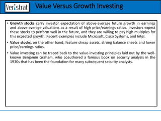 • Growth stocks carry investor expectation of above-average future growth in earnings
and above-average valuations as a result of high price/earnings ratios. Investors expect
these stocks to perform well in the future, and they are willing to pay high multiples for
this expected growth. Recent examples include Microsoft, Cisco Systems, and Intel.
• Value stocks, on the other hand, feature cheap assets, strong balance sheets and lower
price/earnings ratios.
• Value investing can be traced back to the value-investing principles laid out by the well-
known Benjamin Graham, who coauthored a famous book on security analysis in the
1930s that has been the foundation for many subsequent security analysts.
Value Versus Growth Investing
 