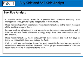 Buy Side Analyst
• A buy-side analyst usually works for a pension fund, insurance company, asset
management firms, private equity, hedge funds or mutual fund.
• These individuals perform research and make recommendations to the money managers
of the fund that employs them.
• Buy-side analysts will determine how promising an investment seems and how well it
coincides with the fund's investment strategy; they'll base their recommendations on
this evidence.
• These recommendations, made exclusively for the benefit of the fund that pays for
them, are not available to anyone outside the fund.
• If a fund employs a good analyst, it does not want competing funds to have access to the
same advice. A buy-side analyst's success or talent is gauged by the number of profitable
recommendations he or she makes to the fund.
Buy-Side and Sell-Side Analyst
 