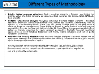 • Publicly traded company valuations: Equity securities research is focused on finding the
intrinsic value of a listed company as traded on stock exchange like Sensex, NYSE, NASDAQ,
CAC, DAX etc.
• Perform Fundamental analysis: Analyzing company’s business model, perform financial
statement analysis of the historical balance sheet, income and cash flow statements to form an
opinion on how the company did in the past and studies financial position and performance
statistics. Based on management’s future guidance, historical performance trends and industry
competition, forecast the financial statements like BS, IS and CFs of the company which is often
called as financial modeling for equity research perspective. Multiple financial valuations
approaches are used including discounted cash flows, relative valuations and sum of parts
valuations techniques.
• Economy and Industry research: Once we have analyzed company's business model and all
operations, next step is to study macroeconomic and industry factors which have a great impact
on business operations and stock price.
Industry research parameters includes Industry life cycle, size, structure, growth rate,
demand-supply pattern, competition, risk assessment, capacity utilization, regulations,
cost and profitability pattern, etc.
Different Types of Methodology
 