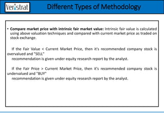 • Compare market price with intrinsic fair market value: Intrinsic fair value is calculated
using above valuation techniques and compared with current market price as traded on
stock exchange.
If the Fair Value < Current Market Price, then it's recommended company stock is
overvalued and "SELL"
recommendation is given under equity research report by the analyst.
If the Fair Price > Current Market Price, then it's recommended company stock is
undervalued and "BUY"
recommendation is given under equity research report by the analyst.
Different Types of Methodology
 