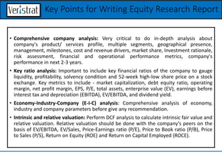 • Comprehensive company analysis: Very critical to do in-depth analysis about
company's product/ services profile, multiple segments, geographical presence,
management, milestones, cost and revenue drivers, market share, Investment rationale,
risk assessment, financial and operational performance metrics, company's
performance in next 2-3 years.
• Key ratio analysis: Important to include key financial ratios of the company to gauge
liquidity, profitability, solvency condition and 52-week high-low share price on a stock
exchange. Key metrics to include - market capitalization, debt equity ratio, operating
margin, net profit margin, EPS, P/E, total assets, enterprise value (EV), earnings before
interest tax and depreciation (EBITDA), EV/EBITDA, and dividend yield.
• Economy-Industry-Company (E-I-C) analysis: Comprehensive analysis of economy,
industry and company parameters before give any recommendation.
• Intrinsic and relative valuation: Perform DCF analysis to calculate intrinsic fair value and
relative valuation. Relative valuation should be done with the company’s peers on the
basis of EV/EBITDA, EV/Sales, Price-Earnings ratio (P/E), Price to Book ratio (P/B), Price
to Sales (P/S), Return on Equity (ROE) and Return on Capital Employed (ROCE).
Key Points for Writing Equity Research Report
 