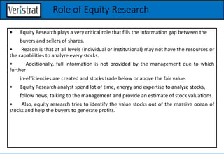 • Equity Research plays a very critical role that fills the information gap between the
buyers and sellers of shares.
• Reason is that at all levels (individual or institutional) may not have the resources or
the capabilities to analyze every stocks.
• Additionally, full information is not provided by the management due to which
further
in-efficiencies are created and stocks trade below or above the fair value.
• Equity Research analyst spend lot of time, energy and expertise to analyze stocks,
follow news, talking to the management and provide an estimate of stock valuations.
• Also, equity research tries to identify the value stocks out of the massive ocean of
stocks and help the buyers to generate profits.
Role of Equity Research
 