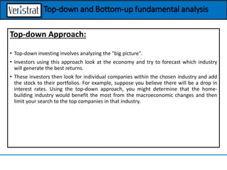 Top-down Approach:
• Top-down investing involves analyzing the "big picture".
• Investors using this approach look at the economy and try to forecast which industry
will generate the best returns.
• These investors then look for individual companies within the chosen industry and add
the stock to their portfolios. For example, suppose you believe there will be a drop in
interest rates. Using the top-down approach, you might determine that the home-
building industry would benefit the most from the macroeconomic changes and then
limit your search to the top companies in that industry.
Top-down and Bottom-up fundamental analysis
 