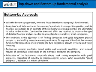Bottom-Up Approach:
• With the bottom-up approach, investors focus directly on a company's fundamentals.
• Analysis of such information as the company's products, its competitive position, and its
financial status leads to an estimate of the company's earnings potential and ultimately
its value in the market. Considerable time and effort are required to produce the type
of detailed financial analysis needed to understand even relatively small companies.
• The emphasis in this approach is on finding companies with good long-term growth
prospects, and making accurate earnings estimates. To organize this effort, bottom-up
fundamental research is often brokers into two categories, growth investing and value
investing.
• Bottom-up investor overlooks broad sector and economic conditions and instead
focuses on selecting a stock based on the individual attributes of a company.
• Advocates of the bottom-up approach simply seek strong companies with good
prospects, regardless of industry or macroeconomic factors. What constitutes "good
prospects", however, is a matter of opinion.
Top-down and Bottom-up fundamental analysis
 