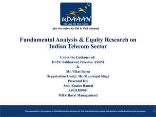 Fundamental Analysis & Equity Research on Indian Telecom Sector Under the Guidance of:  Dr.P.C.Sabharwal, Director, ASRM & Mr. Vikas Batra Organization Guide: Mr. Muneetpal Singh Presented By: Amit Kumar Bansal A4011309001 MBA(Rural Management ) This presentation is the property of UDAAAN Education Ventures Pvt. Ltd. and should not be copied, distributed or modified without prior permission 1 
