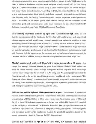 infrastructure/construction sector output growth is likely to restrain growth," D&B expects the
Index of Industrial Production to remain weak and grow by only around 3-3.5 per cent during
April 2017. "The transition to GST is also likely to create some disruption and impact the short-
term sales volume across businesses," According to D&B, the excess liquidity in the banking
system post-demonetisation along with elevated global commodity prices and increase in house
rent allowance under the 7th Pay Commission would continue to provide upward pressure to
prices."The traction in the capital goods sector remains elusive and the downtrend in the
intermediate goods and consumer goods sector poses concern on the pace of revival of the IIP
during the course of the year," said D&B Lead Economist Arun Singh.
GST will help lower food inflation by 2 per cent: Radhamohan Singh - India has said
that the implementation of the Goods and Services Tax will benefit farmers and reduce food
inflation, as grain and milk would remain exempted under the new regime that would put in place
a single levy instead of multiple taxes. With the GST coming, inflation will come down by 2%,”
federal farm minister Radhamohan Singh said in New Delhi. There has been no major increase in
tax slabs for agriculture produce, and it was beneficial for both farmers and consumers, Singh
said. Currently, both the tax-payer and the consumer were paying levies to both the state and the
Centre on the sale of produce, leading to increase in the prices of commodities, Singh said.
Moody's makes Modi smile with China's first rating downgrade in 30 years - Has
ratings firm Moody's Investors Services just given Prime Minister Narendra Modi a chance to
drive the Indian economy faster? Moody's downgraded China's long-term local and foreign
currency issuer ratings today by one notch to an A1 rating from AA3, citing expectations that the
financial strength of the world's second biggest economy would erode in the coming years. "The
downgrade reflects Moody's expectation that China's financial strength will erode somewhat over
the coming years, with economy-wide debt continuing to rise as potential growth slows," Moody's
said. Rating downgrade will raise borrowing costs for China.
India retains world's highest FDI recipient crown: Report - India retained its numero uno
position as the world's top most greenfield FDI investment destination for the second consecutive
year, attracting USD 62.3 billion in 2016, says a report. India has remained ahead of China and
the US as far as FDI inflows were concerned in the last year, said the FDI Report 2017 compiled
by fDi Intelligence, a division of The Financial Times Ltd. FDI by capital investment saw an
increase of 2 per cent to USD 62.3 billion in 809 projects during 2016 in India. "India managed to
keep the crown as the world's number one location for greenfield capital investment for the
second year running - ahead of China and the US," the report said.
Growth may slowdown in Q4 of FY17; new WPI, IIP numbers may improve
 