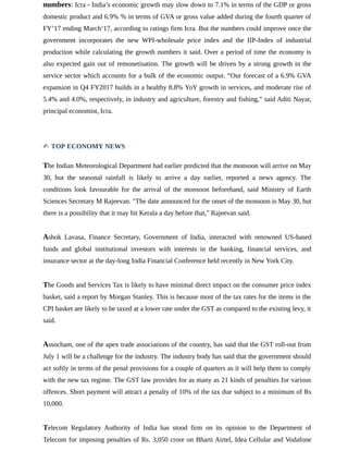numbers: Icra - India’s economic growth may slow down to 7.1% in terms of the GDP or gross
domestic product and 6.9% % in terms of GVA or gross value added during the fourth quarter of
FY’17 ending March’17, according to ratings firm Icra. But the numbers could improve once the
government incorporates the new WPI-wholesale price index and the IIP-Index of industrial
production while calculating the growth numbers it said. Over a period of time the economy is
also expected gain out of remonetisation. The growth will be driven by a strong growth in the
service sector which accounts for a bulk of the economic output. “Our forecast of a 6.9% GVA
expansion in Q4 FY2017 builds in a healthy 8.8% YoY growth in services, and moderate rise of
5.4% and 4.0%, respectively, in industry and agriculture, forestry and fishing,” said Aditi Nayar,
principal economist, Icra.
✍ TOP ECONOMY NEWS
The Indian Meteorological Department had earlier predicted that the monsoon will arrive on May
30, but the seasonal rainfall is likely to arrive a day earlier, reported a news agency. The
conditions look favourable for the arrival of the monsoon beforehand, said Ministry of Earth
Sciences Secretary M Rajeevan. "The date announced for the onset of the monsoon is May 30, but
there is a possibility that it may hit Kerala a day before that," Rajeevan said.
Ashok Lavasa, Finance Secretary, Government of India, interacted with renowned US-based
funds and global institutional investors with interests in the banking, financial services, and
insurance sector at the day-long India Financial Conference held recently in New York City.
The Goods and Services Tax is likely to have minimal direct impact on the consumer price index
basket, said a report by Morgan Stanley. This is because most of the tax rates for the items in the
CPI basket are likely to be taxed at a lower rate under the GST as compared to the existing levy, it
said.
Assocham, one of the apex trade associations of the country, has said that the GST roll-out from
July 1 will be a challenge for the industry. The industry body has said that the government should
act softly in terms of the penal provisions for a couple of quarters as it will help them to comply
with the new tax regime. The GST law provides for as many as 21 kinds of penalties for various
offences. Short payment will attract a penalty of 10% of the tax due subject to a minimum of Rs
10,000.
Telecom Regulatory Authority of India has stood firm on its opinion to the Department of
Telecom for imposing penalties of Rs. 3,050 crore on Bharti Airtel, Idea Cellular and Vodafone
 