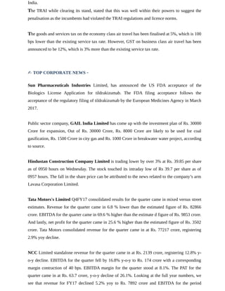India.
The TRAI while clearing its stand, stated that this was well within their powers to suggest the
penalisation as the incumbents had violated the TRAI regulations and licence norms.
The goods and services tax on the economy class air travel has been finalised at 5%, which is 100
bps lower than the existing service tax rate. However, GST on business class air travel has been
announced to be 12%, which is 3% more than the existing service tax rate.
✍ TOP CORPORATE NEWS -
Sun Pharmaceuticals Industries Limited, has announced the US FDA acceptance of the
Biologics License Application for tildrakizumab. The FDA filing acceptance follows the
acceptance of the regulatory filing of tildrakizumab by the European Medicines Agency in March
2017.
Public sector company, GAIL India Limited has come up with the investment plan of Rs. 30000
Crore for expansion, Out of Rs. 30000 Crore, Rs. 8000 Crore are likely to be used for coal
gasification, Rs. 1500 Crore in city gas and Rs. 1000 Crore in breakwater water project, according
to source.
Hindustan Construction Company Limited is trading lower by over 3% at Rs. 39.85 per share
as of 0950 hours on Wednesday. The stock touched its intraday low of Rs 39.7 per share as of
0957 hours. The fall in the share price can be attributed to the news related to the company’s arm
Lavasa Corporation Limited.
Tata Motors's Limited Q4FY17 consolidated results for the quarter came in mixed versus street
estimates. Revenue for the quarter came in 6.8 % lower than the estimated figure of Rs. 82866
crore. EBITDA for the quarter came in 69.6 % higher than the estimate d figure of Rs. 9853 crore.
And lastly, net profit for the quarter came in 25.6 % higher than the estimated figure of Rs. 3502
crore. Tata Motors consolidated revenue for the quarter came in at Rs. 77217 crore, registering
2.9% yoy decline.
NCC Limited standalone revenue for the quarter came in at Rs. 2139 crore, registering 12.8% y-
o-y decline. EBITDA for the quarter fell by 16.8% y-o-y to Rs. 174 crore with a corresponding
margin contraction of 40 bps. EBITDA margin for the quarter stood at 8.1%. The PAT for the
quarter came in at Rs. 63.7 crore, y-o-y decline of 26.1%. Looking at the full year numbers, we
see that revenue for FY17 declined 5.2% yoy to Rs. 7892 crore and EBITDA for the period
 