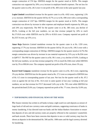 margin contraction of 574 bps. EBITDA margin for the quarter stood at 26.9%. This margin
contraction was supported by 20% y-o-y increase in employee benefit expenses. The net loss for
the quarter came in at Rs. 28.3 crore v/s net profit of Rs. 483 crore in the same quarter last year.
Lupin Limited consolidated revenue for the quarter came in at Rs. 4162 crore, registering 1.3%
y-o-y increase. EBITDA for the quarter fell by 43.7% y-o-y to Rs. 690 crore with a corresponding
margin contraction of 1327 bps. EBITDA margin for the quarter stood at 16.6%. This margin
contraction was driven by increase in other expenses and employee benefit expenses by 30% yoy
and 24% yoy respectively. The PAT for the quarter came in at Rs. 380 crore, yoy decline of
49.2%. Looking at the full year numbers, we see that revenue jumped by 24% to reach
Rs.17119.8 crore while EBITDA rose by 29% to 4118.6 crore. Company reported net profit of
Rs.2557.4 crore, up 13% y-o-y.
Amar Raja Batteries Limited standalone revenue for the quarter came in at Rs. 1359 crore,
registering 17.7% yoy increase. EBITDA for the quarter fell by 2% yoy to Rs. 199.3 crore with a
corresponding margin contraction of 294 bps. EBITDA margin for the quarter stood at 14.7%.The
margin contraction was driven by increase in raw material expenses by 31% yoy to Rs.934 crore
in Q4FY17. The PAT for the quarter came in at Rs. 99.1 crore, y-o-y decline of 9.6%. Looking at
the full year numbers, we see that revenue jumped by 15% to reach Rs.5366 crore while EBITDA
rose by 3% to 899.04 crore. The company reported net profit of Rs.478 crore, down 3% yoy.
Kaveri Seed Company standalone revenue for the quarter came in at Rs. 40.3 crore, registering
2% yoy decline. EBITDA loss for the quarter stood at Rs. 27.2 crore as compared to EBITDA loss
of Rs. 6.5 crore in corresponding quarter of last year. Net loss for the quarter swell to Rs. 87.2
crore as against the net loss of Rs. 10.4 crore in same quarter of last year. Looking at full year
numbers, we see that revenue for FY17 decreased 5.4% yoy to Rs. 705 crore while EBITDA for
the period declined 25.6% yoy. Company reported net profit of Rs. 77 crore, down by 53.9% yoy.
✍ TOP BANKING AND FINANCIAL NEWS OF THE WEEK
The finance ministry has written to all banks to keep a tight watch on cash deposits as seizure of
large hauls of old and new currency notes and gold continues, suggesting connivance of banks in
money laundering. It has directed state-run banks and the Indian Bankers Association to ensure
that deposits of new and old currency notes are properly reflected in the customers’ counterfoils
and bank records. There have been concerns that deposits in new or valid currency may have be
shown as deposits in the demonetised Rs. 500 and Rs. 1000 notes and the legal currency diverted
for laundering.
 
