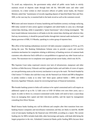 To avoid any malpractices, the government today asked all public sector banks to strictly
maintain record of deposits made through both old Rs. 500/1,000 notes and other valid
currencies. In a letter written to chief executive officers of public sector banks, the Finance
Ministry asked that "maintenance of records regarding deposit of Specified Bank Note and Non-
SBN, as the case may be, is essential both in the bank record as well as the customers record.
With more and more instances of money laundering and fraudulent currency exchange surfacing,
RBI today warned of stern action against wrongdoers and asked banks to carry out a thorough
central data checking, while it suspended a "junior functionary" who is being investigated. "We
have issued elaborate instructions to all banks to do the central data checking and wherever they
find any inconsistency, it should be pursued further through their internal audit mechanism," said
deputy governor of RBI, S S Mundra, speaking to a select group of reporters here.
The office of the banking ombudsman received 1.02 lakh consumer complaints in FY16, up 21%
during the year. The Banking Ombudsman Scheme aims to provide a quick and cost-free
resolution mechanism for complaints relating to deficiency of banking services of common bank
customers who otherwise find it difficult or cost-prohibitive to approach any other forum such as
courts. The maximum rise in complaints were against private sector banks, which rose 36.5%.
The Supreme Court today expressed concern over lack of infrastructure, manpower and other
facilities at Debt Recovery Tribunals and their appellate bodies and said lakhs of crores of rupees
are non-performing assets as the recovery mechanism is not up to the mark. The bench headed by
Chief Justice T S Thakur also said that it may ask the National Law School and IIM at Bangalore
to jointly conduct a study as to what "ails" these quasi- judicial bodies -- DRTs and Debt
Recovery Appellate Tribunals, meant for recovering bad loans of financial institutions.
The broader banking system in India will continue to be capital constrained and it will require an
additional capital of up to Rs 1.2 lakh crore or USD 18 billion over next three years, says a
report. In order to thrive in a resource-constrained world, banks will need to have a razor-sharp
focus on managing their capital and their risk-return profiles, said the report by management
consulting firm Oliver Wyman.
Small finance banks funding mix will be different and complex after their transition from non-
banking finance companies and microfinance institutions and they are likely to need Rs. 60,000
crore of non-equity funding by the financial year 2019-2020, according to a report. The current
funding mix for MFIs includes bank debt, other borrowings and equity, with bank debt being the
largest proportion in the mix. Scheduled Commercial Banks prefer funding MFIs because these
 