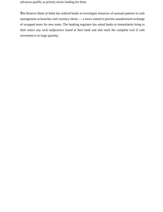 advances qualify as priority sector lending for them.
The Reserve Bank of India has ordered banks to investigate instances of unusual patterns in cash
management at branches and currency chests — a move aimed to prevent unauthorised exchange
of scrapped notes for new notes. The banking regulator has asked banks to immediately bring to
their notice any such malpractice found at their bank and also track the complete trail if cash
movement is in large quantity.
 
